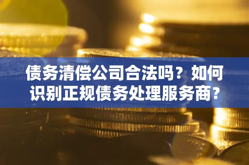 武汉债务清偿公司合法吗？如何识别正规债务处理服务商？
