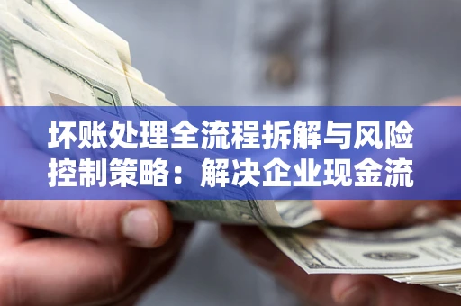 武汉坏账处理全流程拆解与风险控制策略：解决企业现金流顽疾的实战指南
