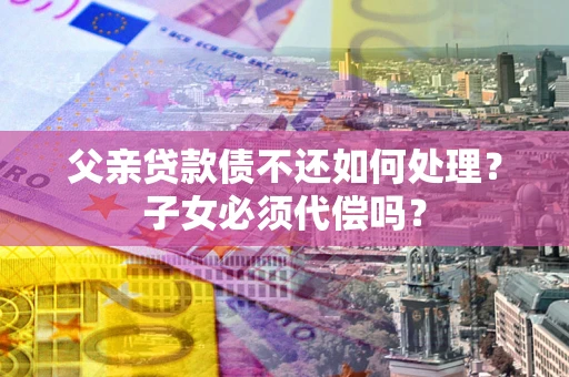 武汉父亲贷款债不还如何处理？子女必须代偿吗？